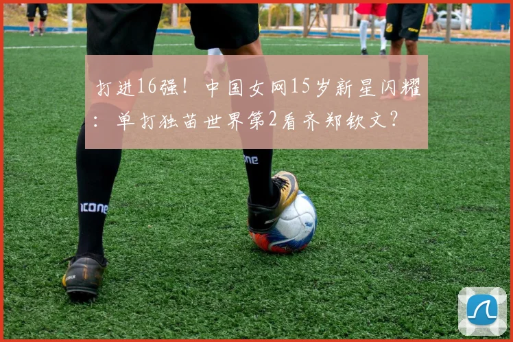 打进16强!中国女网15岁新星闪耀:单打独苗世界第2看齐郑钦文?