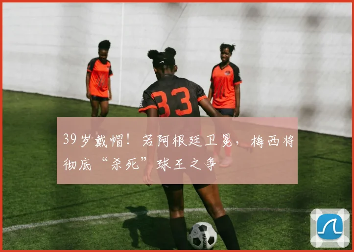 39岁戴帽!若阿根廷卫冕,梅西将彻底“杀死”球王之争