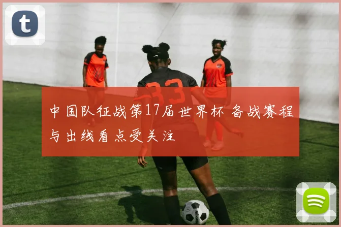 中国队征战第17届世界杯 备战赛程与出线看点受关注
