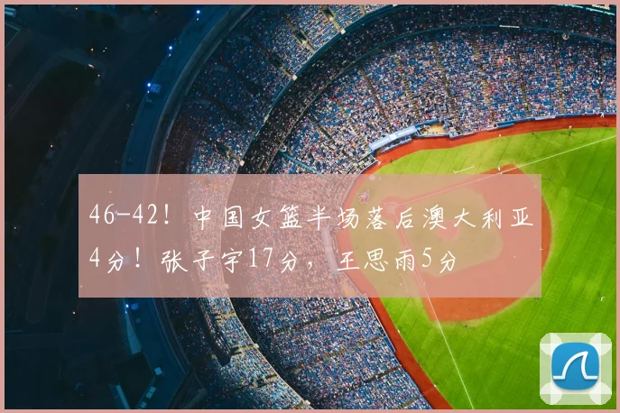 46-42!中国女篮半场落后澳大利亚4分!张子宇17分,王思雨5分