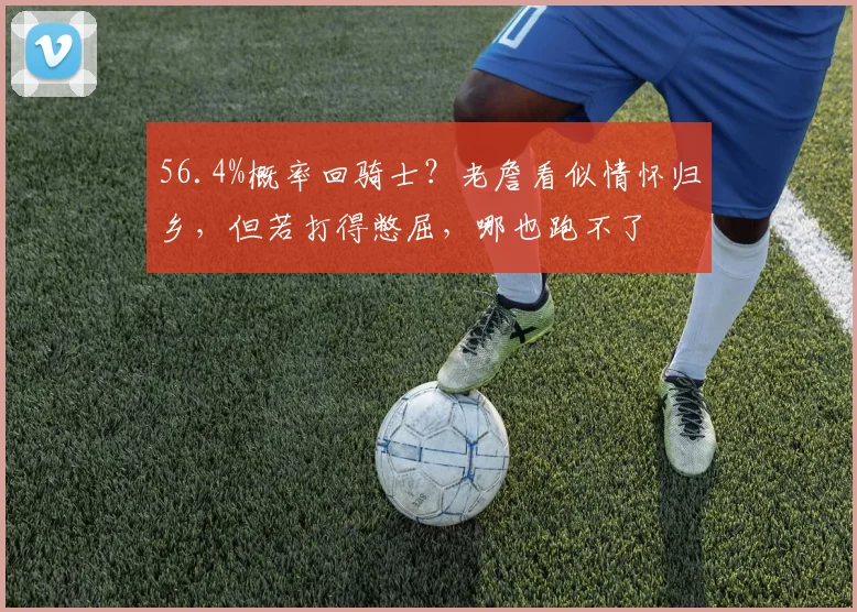 56.4%概率回骑士?老詹看似情怀归乡,但若打得憋屈,哪也跑不了