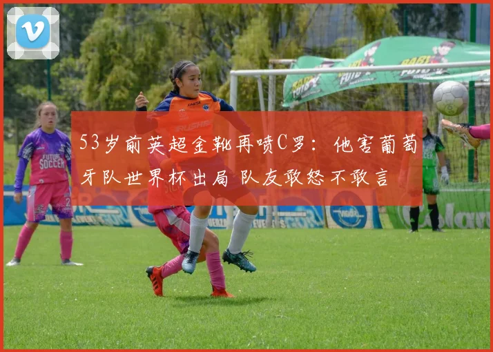 53岁前英超金靴再喷C罗:他害葡萄牙队世界杯出局 队友敢怒不敢言