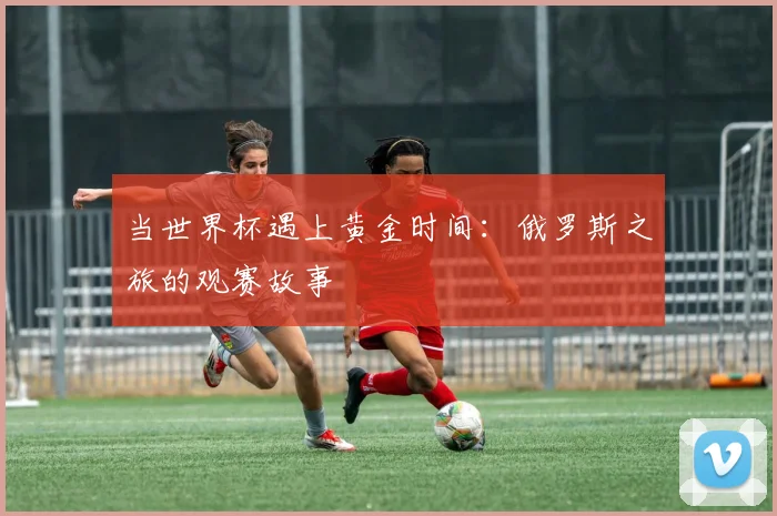 当世界杯遇上黄金时间：俄罗斯之旅的观赛故事