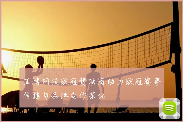 亚博网投欧冠赞助商助力欧冠赛事传播与品牌合作深化